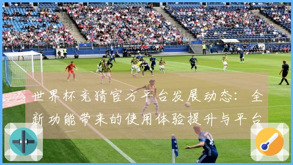 世界杯竞猜官方平台发展动态：全新功能带来的使用体验提升与平台生态优化