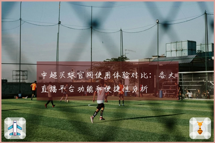 中超买球官网使用体验对比：各大直播平台功能和便捷性分析