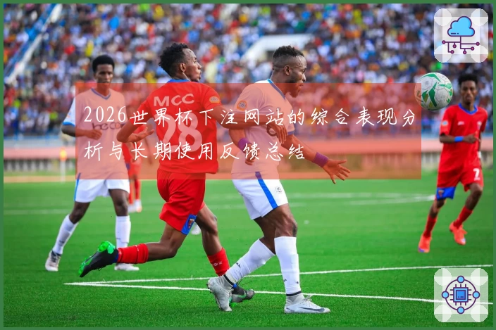 2026世界杯下注网站的综合表现分析与长期使用反馈总结