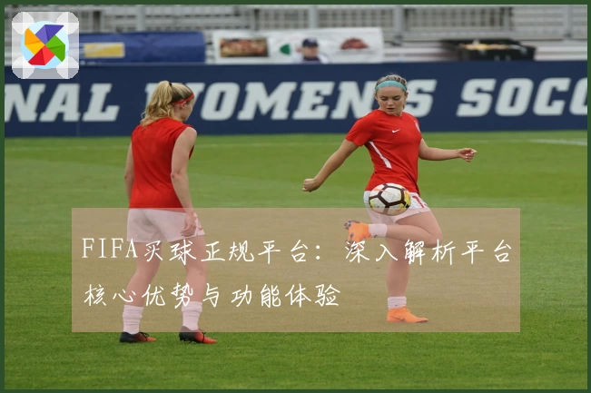 FIFA买球正规平台：深入解析平台核心优势与功能体验