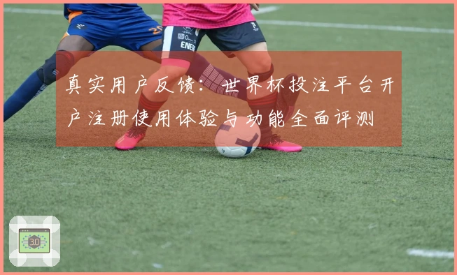 真实用户反馈:世界杯投注平台开户注册使用体验与功能全面评测
