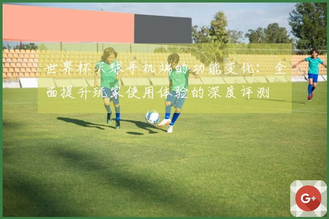 世界杯买球手机端的功能变化：全面提升玩家使用体验的深度评测