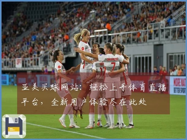 亚美买球网站：轻松上手体育直播平台，全新用户体验尽在此处